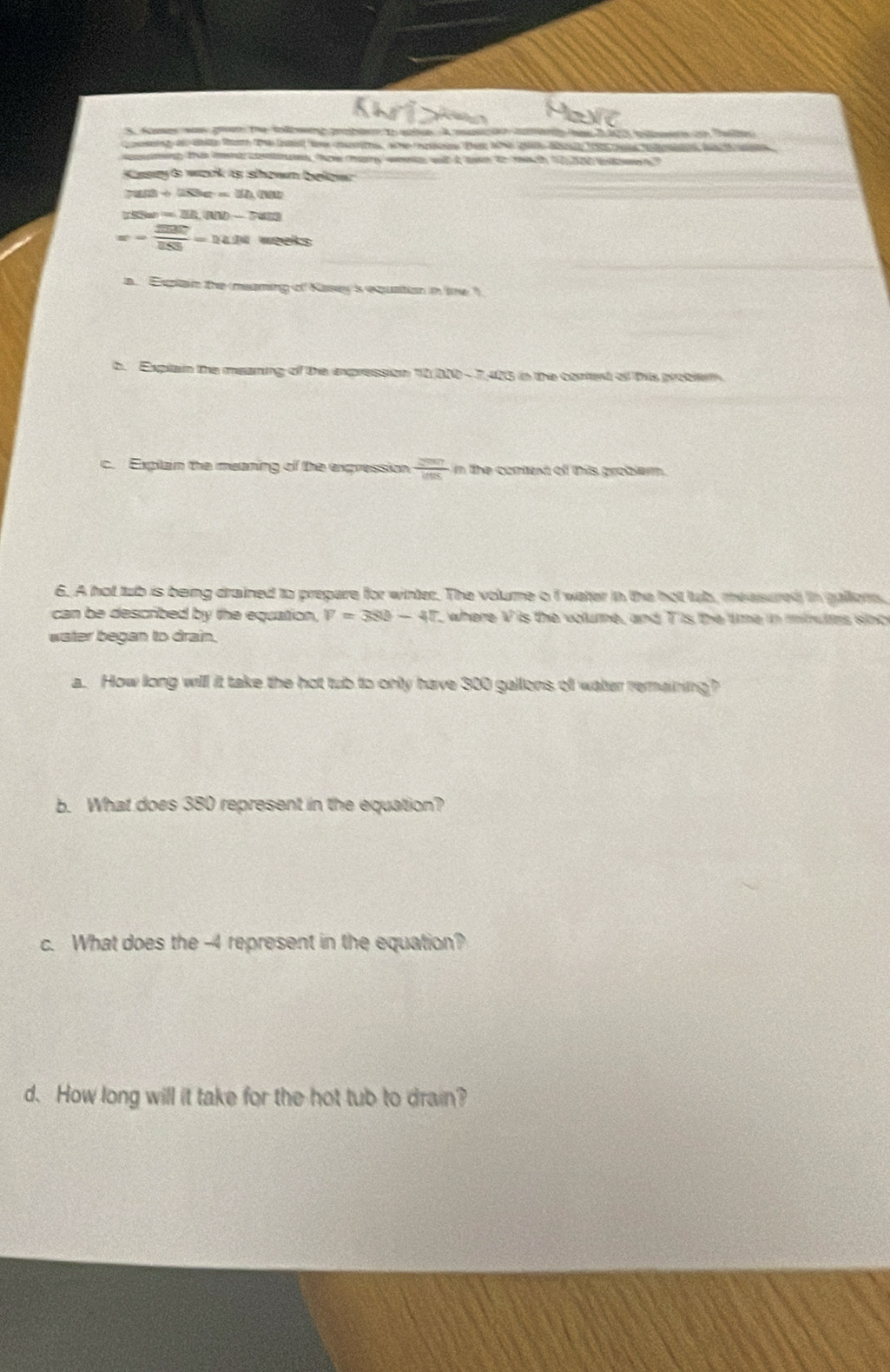 Somses wa geen the tolbweg pabaen to sole A m a a 2 20 a Sae 
aening this ment cones, how hany wes wit t twn to mich to at w 
Kasey & wak its sown bekow
7ans+283e=12, (nat
=311,10-7a]-7am
=- 2007/255 =14.24 weeks
a Expltain the meaming of Kasey is equation in tme " 
b. Explain the meaning of the expression 10 010 - 7,405 in the coned of this proten 
c. Explain the meaning of the expression  2007/108  n the context of thiis problerm. 
6. A hot tub is being drained to prepare for winter. The volume o f water in the hot lub, measured in gallens. 
can be described by the equation. V=380-40 , where V is the volume, and T is the time in miults sinc 
water began to drain. 
a. How long will it take the hot tub to only have 300 gallons of water remaining? 
b. What does 380 represent in the equation? 
c. What does the -4 represent in the equation? 
d. How long will it take for the hot tub to drain?