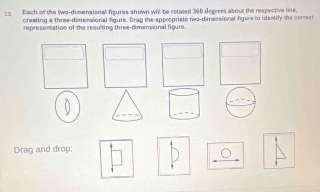 Each of the two-dimensional figures shown will be rotated 360 degrees about the respective line, 
creating a three-dimensional figure. Drag the appropriate two-dimensional figure to identify the correct 
representation of the resulting three-dimensional figure. 
U 
Drag and drop: