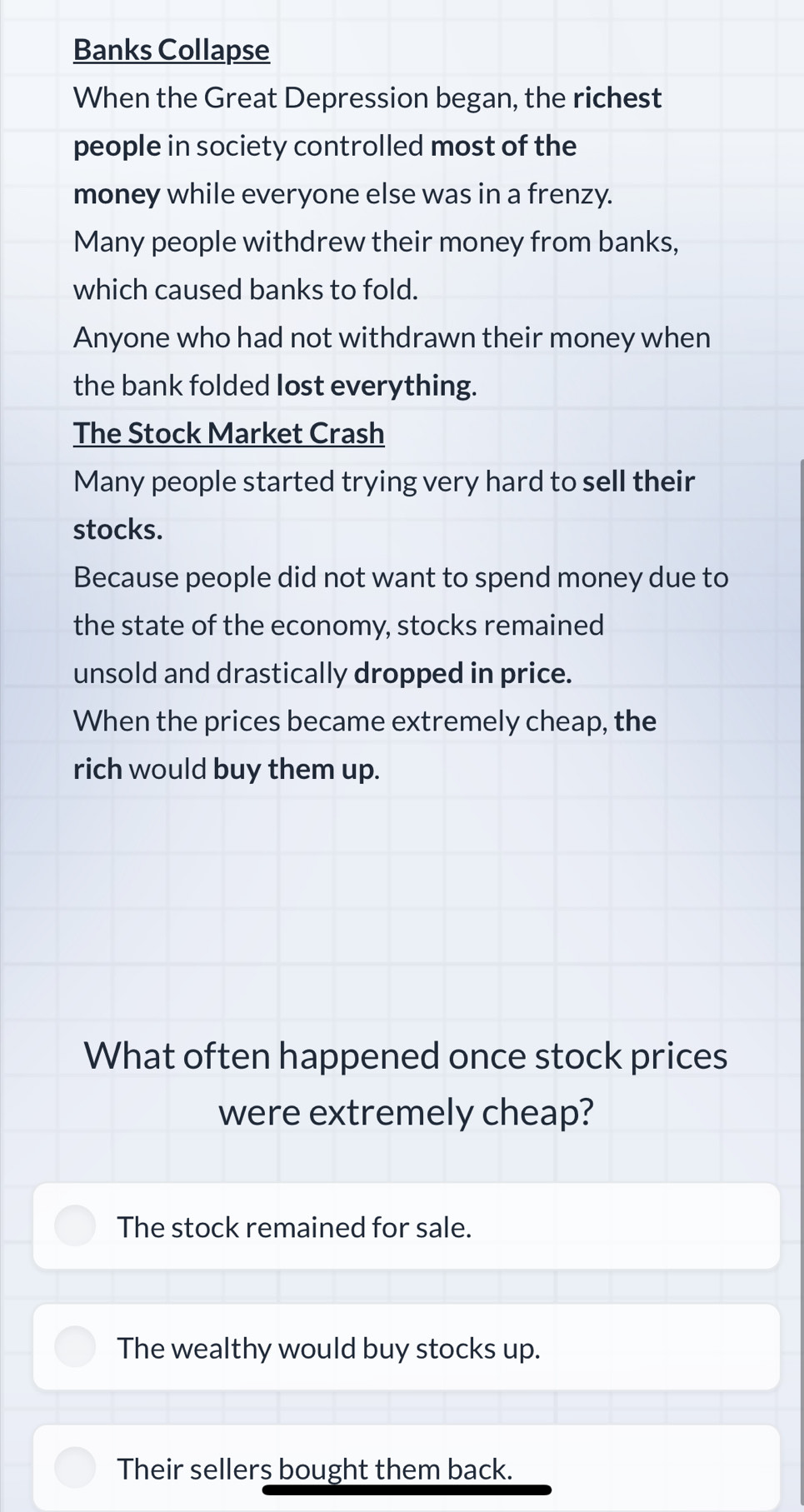 Banks Collapse
When the Great Depression began, the richest
people in society controlled most of the
money while everyone else was in a frenzy.
Many people withdrew their money from banks,
which caused banks to fold.
Anyone who had not withdrawn their money when
the bank folded lost everything.
The Stock Market Crash
Many people started trying very hard to sell their
stocks.
Because people did not want to spend money due to
the state of the economy, stocks remained
unsold and drastically dropped in price.
When the prices became extremely cheap, the
rich would buy them up.
What often happened once stock prices
were extremely cheap?
The stock remained for sale.
The wealthy would buy stocks up.
Their sellers bought them back.