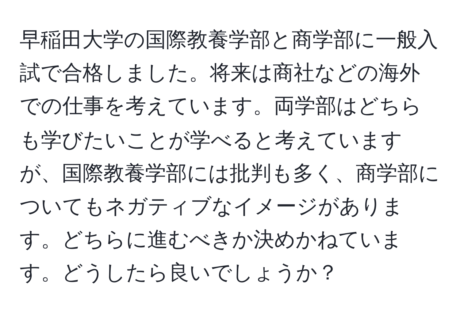 早稲田大学の国際教養学部と商学部に一般入試で合格しました。将来は商社などの海外での仕事を考えています。両学部はどちらも学びたいことが学べると考えていますが、国際教養学部には批判も多く、商学部についてもネガティブなイメージがあります。どちらに進むべきか決めかねています。どうしたら良いでしょうか？