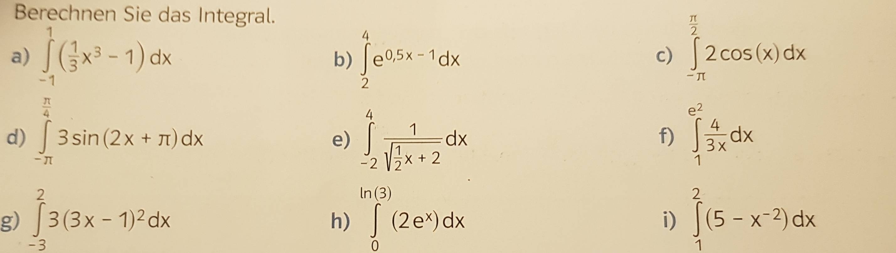 Berechnen Sie das Integral.
 π /2 
a) ∈tlimits _(-1)^1( 1/3 x^3-1)dx ∈tlimits _2^(4e^0.5x-1)dx ∈tlimits _(-π)^22cos (x)dx
b) 
c) 
d) ∈t _-π 3sin (2x+π )dx
e) ∈tlimits _(-2)^4frac 1sqrt(frac 1)2x+2dx
f) ∈tlimits _1^((e^2)) 4/3x dx
ln (3)
g) ∈tlimits _(-3)^23(3x-1)^2dx ∈tlimits _0^((n(3))(2e^x))dx i) ∈tlimits _1^(2(5-x^-2))dx
h)