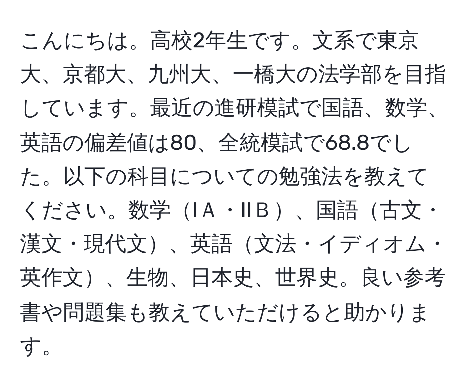 こんにちは。高校2年生です。文系で東京大、京都大、九州大、一橋大の法学部を目指しています。最近の進研模試で国語、数学、英語の偏差値は80、全統模試で68.8でした。以下の科目についての勉強法を教えてください。数学IＡ・IIＢ、国語古文・漢文・現代文、英語文法・イディオム・英作文、生物、日本史、世界史。良い参考書や問題集も教えていただけると助かります。