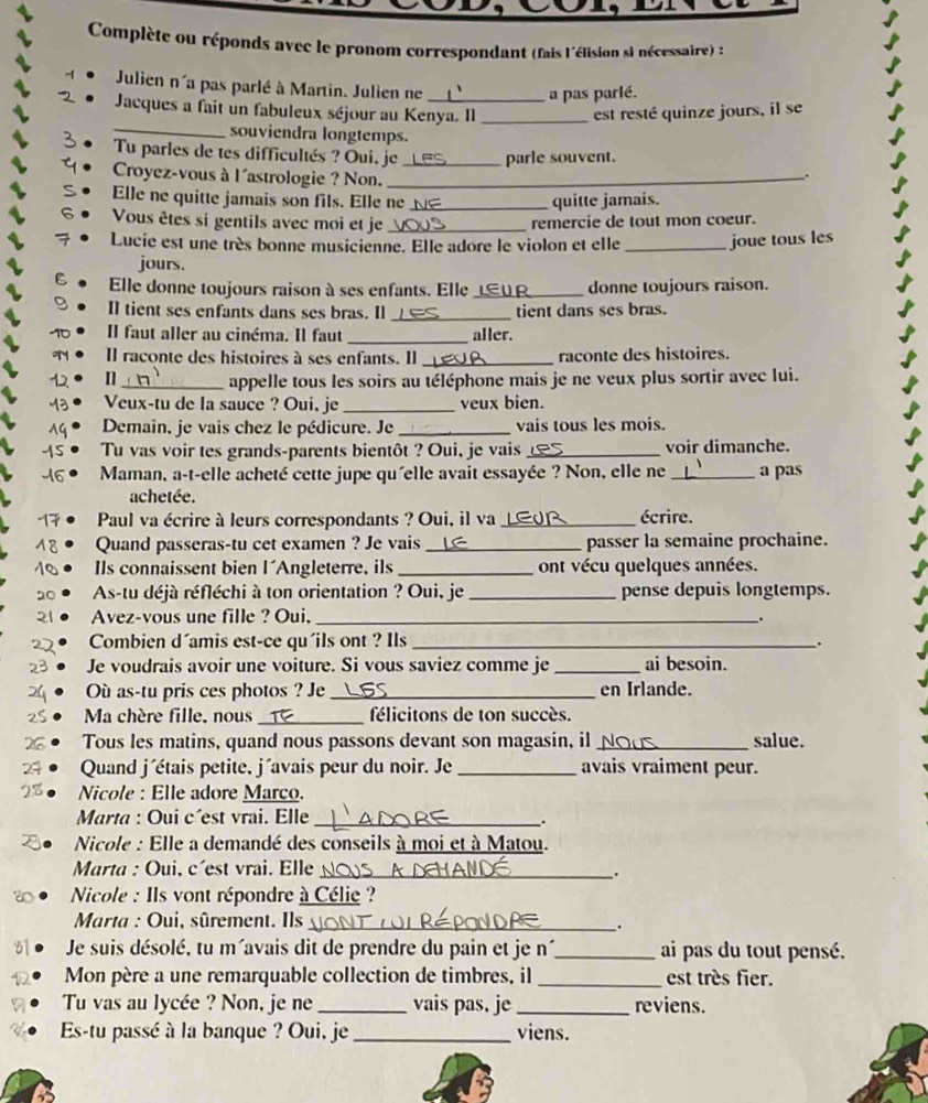 Complète ou réponds avec le pronom correspondant (fais l'élision si nécessaire) :
Julien n'a pas parlé à Martin. Julien ne
a pas parlé.
_
Jacques a fait un fabuleux séjour au Kenya. Il _est resté quinze jours, il se
souviendra longtemps.
Tu parles de tes difficultés ? Oui. je_ parle souvent.
Croyez-vous à l'astrologie ? Non._
.
Elle ne quitte jamais son fils. Elle ne _quitte jamais.
Vous êtes si gentils avec moi et je _remercie de tout mon coeur.
Lucie est une très bonne musicienne. Elle adore le violon et elle _joue tous les
jours.
Elle donne toujours raison à ses enfants. Elle _donne toujours raison.
Il tient ses enfants dans ses bras. Il_ tient dans ses bras.
Il faut aller au cinéma. Il faut _aller.
Il raconte des histoires à ses enfants. Il _raconte des histoires.
12 []_ appelle tous les soirs au téléphone mais je ne veux plus sortir avec lui.
M3 Veux-tu de la sauce ? Oui, je _veux bien.
Demain, je vais chez le pédicure. Je _vais tous les mois.
15 Tu vas voir tes grands-parents bientôt ? Oui, je vais _voir dimanche.
46 Maman, a-t-elle acheté cette jupe qu'elle avait essayée ? Non, elle ne _a pas
achetée.
17  Paul va écrire à leurs correspondants ? Oui, il va _écrire.
18 Quand passeras-tu cet examen ? Je vais _passer la semaine prochaine.
10 Ils connaissent bien l'Angleterre, ils _ont vécu quelques années.
20  As-tu déjà réfléchi à ton orientation ? Oui, je _pense depuis longtemps.
21 Avez-vous une fille ? Oui,_
.
22 Combien d´amis est-ce qu'ils ont ? Ils_
.
23 Je voudrais avoir une voiture. Si vous saviez comme je _ai besoin.
Où as-tu pris ces photos ? Je _en Irlande.
Ma chère fille, nous _félicitons de ton succès.
Tous les matins, quand nous passons devant son magasin, il_ salue.
24 Quand j'étais petite, j´avais peur du noir. Je _avais vraiment peur.
28  Nicole : Elle adore Marco.
Marta : Oui c´est vrai. Elle_
.
Nicole : Elle a demandé des conseils à moi et à Matou.
Marta : Oui, c'est vrai. Elle_
.
Nicole : Ils vont répondre à Célie ?
Marta : Oui, sûrement. Ils_
.
61  Je suis désolé, tu m'avais dit de prendre du pain et je n´_ ai pas du tout pensé.
Mon père a une remarquable collection de timbres, il _est très fier.
Tu vas au lycée ? Non, je ne _vais pas, je_ reviens.
Es-tu passé à la banque ? Oui, je _viens.