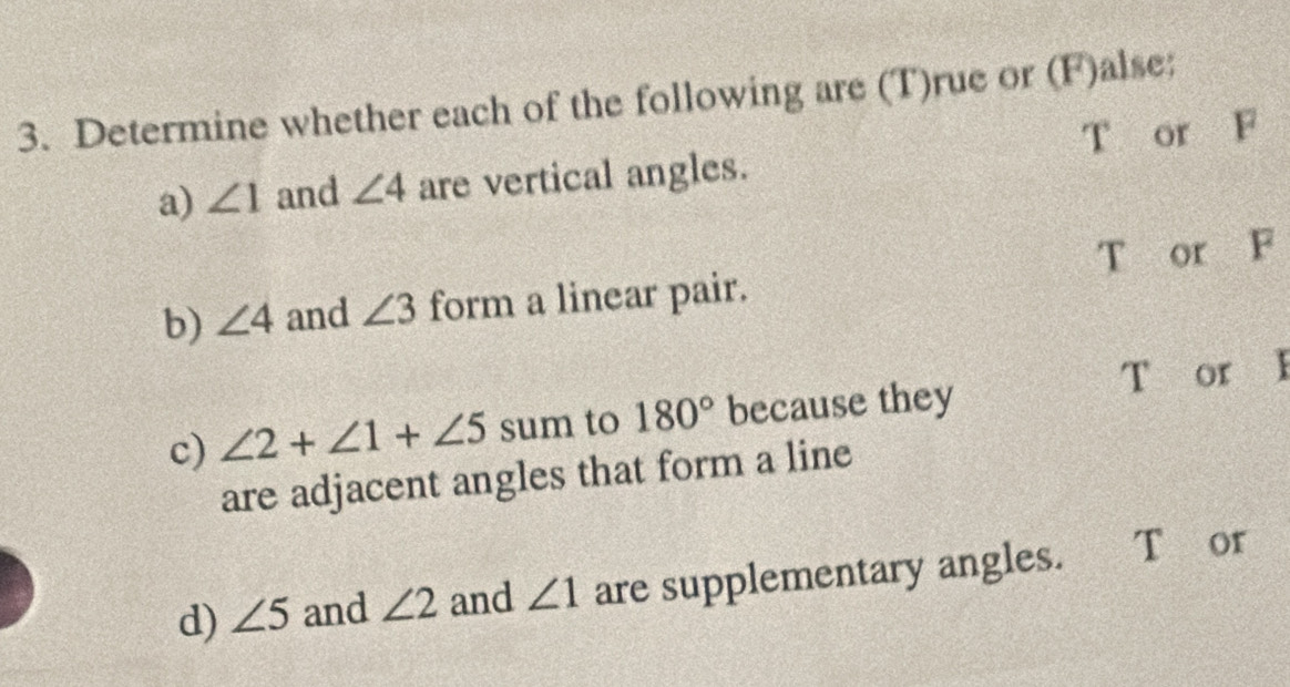 Determine whether each of the following are (T)rue or (F)alse:
a) ∠ 1 and ∠ 4 are vertical angles. T or F
T or F
b) ∠ 4 and ∠ 3 form a linear pair.
T or I
c) ∠ 2+∠ 1+∠ 5 sum to 180° because they
are adjacent angles that form a line
d) ∠ 5 and ∠ 2 and ∠ 1 are supplementary angles. T or