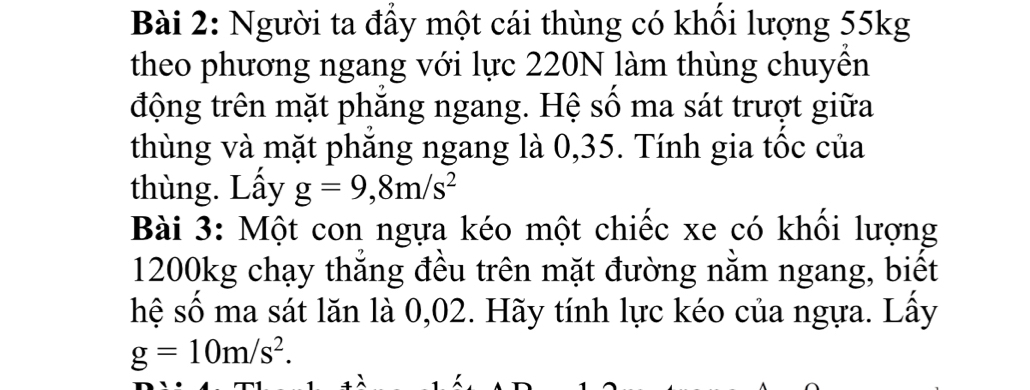 Người ta đầy một cái thùng có khổi lượng 55kg
theo phương ngang với lực 220N làm thùng chuyên 
động trên mặt phăng ngang. Hệ số ma sát trượt giữa 
thùng và mặt phăng ngang là 0,35. Tính gia tốc của 
thùng. Lấy g=9,8m/s^2
Bài 3: Một con ngựa kéo một chiếc xe có khối lượng
1200kg chạy thẳng đều trên mặt đường nằm ngang, biết 
hệ số ma sát lăn là 0,02. Hãy tính lực kéo của ngựa. Lấy
g=10m/s^2.