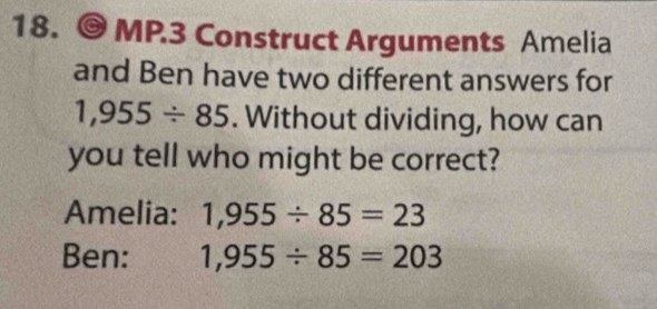 MP.3 Construct Arguments Amelia 
and Ben have two different answers for
1,955/ 85. Without dividing, how can 
you tell who might be correct? 
Amelia: 1,955/ 85=23
Ben: 1,955/ 85=203