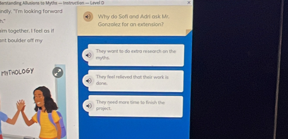 derstanding Allusions to Myths — Instruction — Level D
indly. “I’m looking forward
Why do Sofi and Adri ask Mr.
h." Gonzalez for an extension?
im together. I feel as if
ant boulder off my .
They want to do extra research on the
myths.
MYTHOLOGY
They feel relieved that their work is
done.
They need more time to finish the
project.