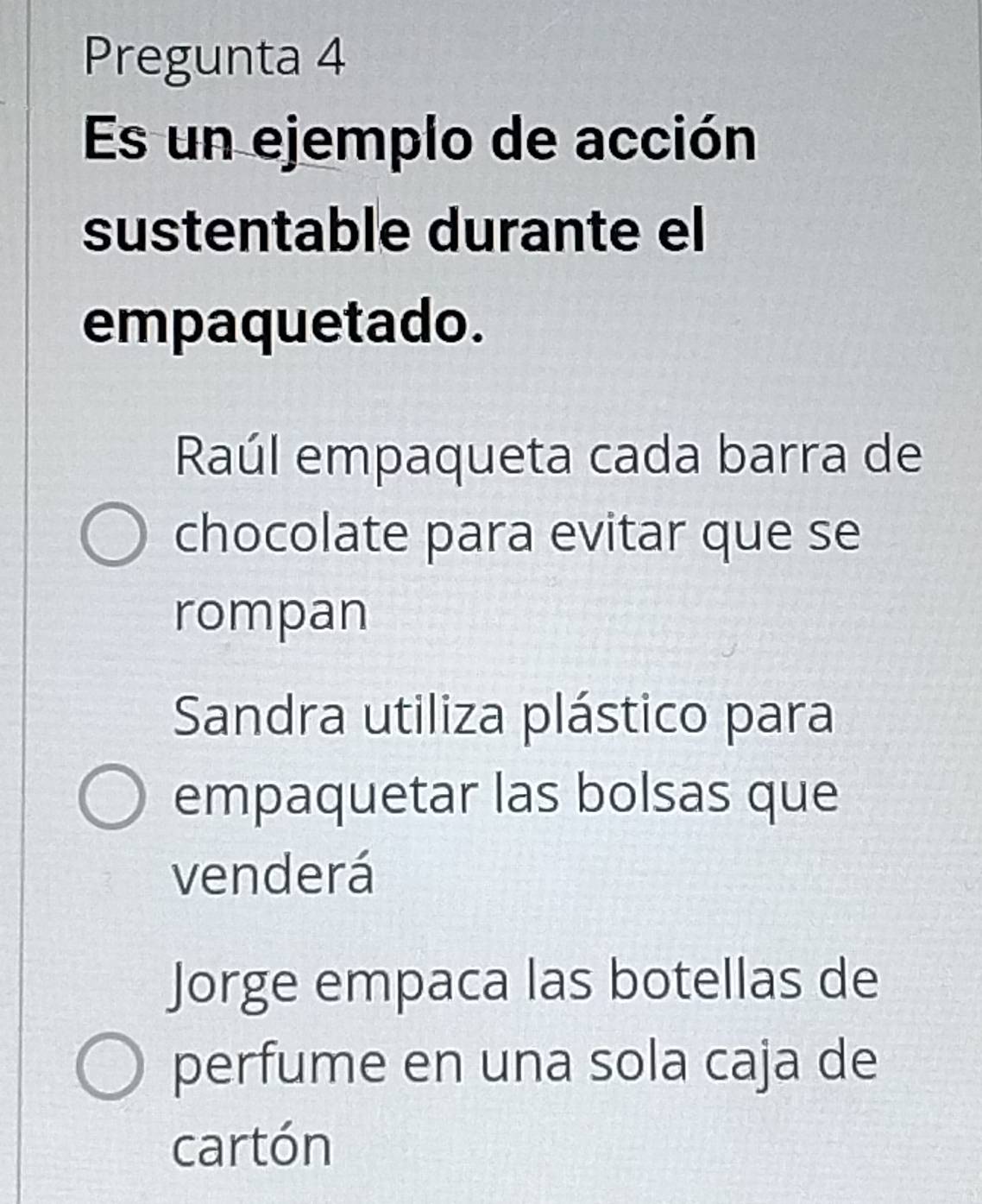 Pregunta 4
Es un ejemplo de acción
sustentable durante el
empaquetado.
Raúl empaqueta cada barra de
chocolate para evitar que se
rompan
Sandra utiliza plástico para
empaquetar las bolsas que
venderá
Jorge empaca las botellas de
perfume en una sola caja de
cartón