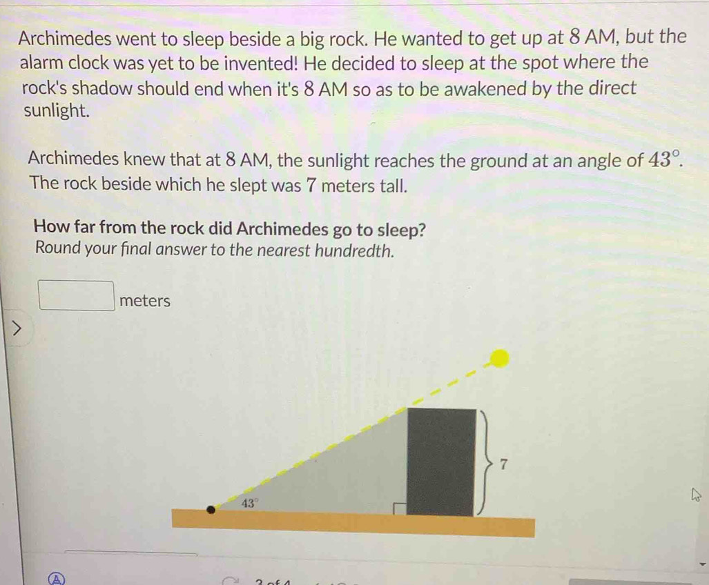 Archimedes went to sleep beside a big rock. He wanted to get up at 8 AM, but the
alarm clock was yet to be invented! He decided to sleep at the spot where the
rock's shadow should end when it's 8 AM so as to be awakened by the direct
sunlight.
Archimedes knew that at 8 AM, the sunlight reaches the ground at an angle of 43°.
The rock beside which he slept was 7 meters tall.
How far from the rock did Archimedes go to sleep?
Round your final answer to the nearest hundredth.
_  meters
A