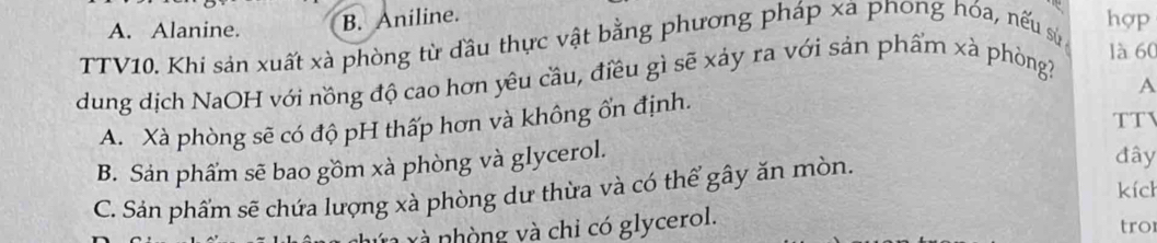 A. Alanine. B. Aniline.
hợp
TTV10. Khi sản xuất xà phòng từ đầu thực vật bằng phương pháp xa pnong hóa, nếu sự là 60
dung dịch NaOH với nồng độ cao hơn yêu cầu, điều gì sẽ xảy ra với sản phẩm xà phòng
A
A. Xà phòng sẽ có độ pH thấp hơn và không ổn định. TTV
B. Sản phẩm sẽ bao gồm xà phòng và glycerol.
C. Sản phẩm sẽ chứa lượng xà phòng dư thừa và có thể gây ăn mòn.
đây
kích
và nhòng và chi có glycerol.
tro