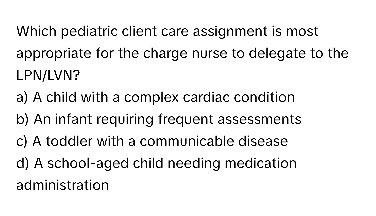 Which pediatric client care assignment is most appropriate for the charge nurse to delegate to the LPN/LVN?

a) A child with a complex cardiac condition
b) An infant requiring frequent assessments
c) A toddler with a communicable disease
d) A school-aged child needing medication administration