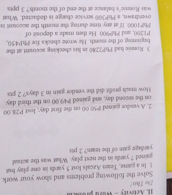 Activity - Word probiem 
Do This! 
Solve the following problems and show your work. 
1. In a game, Team Azcals lost 5 yards in one play but 
gained 7 yards in the next play. What was the actual 
yardage gain of the team? 2 pts 
2. A vendor gained P50.00 on the first day; lost P28.00
on the second day, and gained P49.00 on the third day. 
How much profit did the vendor gain in 3 days? 2 pts 
3. Ronnie had PhP2280 in his checking account at the 
beginning of the month. He wrote checks for PhP450,
P1200, and PhP900. He then made a deposit of
PhP1000. If at any time during the month the account is 
overdrawn, a PhP300 service charge is deducted. What 
was Ronnie’s balance at the end of the month? 3 ppts