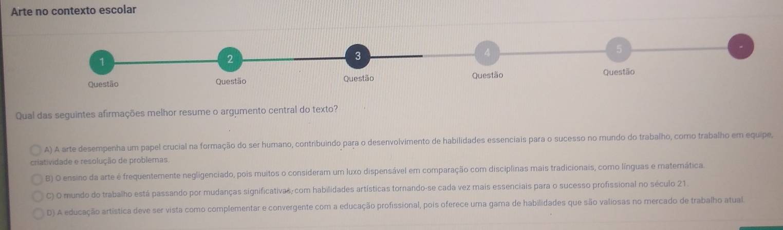 Arte no contexto escolar
Qual das seguintes afirmações melhor resume o argumento central do texto?
A) A arte desempenha um papel crucial na formação do ser humano, contribuindo para o desenvolvimento de habilidades essenciais para o sucesso no mundo do trabalho, como trabalho em equipe,
criatividade e resolução de problemas,
B) O ensino da arte é frequentemente negligenciado, pois muitos o consideram um luxo dispensável em comparação com disciplinas mais tradicionais, como línguas e matemática.
C) O mundo do trabalho está passando por mudanças significativas,com habilidades artísticas tornando-se cada vez mais essenciais para o sucesso profissional no século 21.
D) A educação artística deve ser vista como complementar e convergente com a educação profissional, pois oferece uma gama de habilidades que são valiosas no mercado de trabalho atual