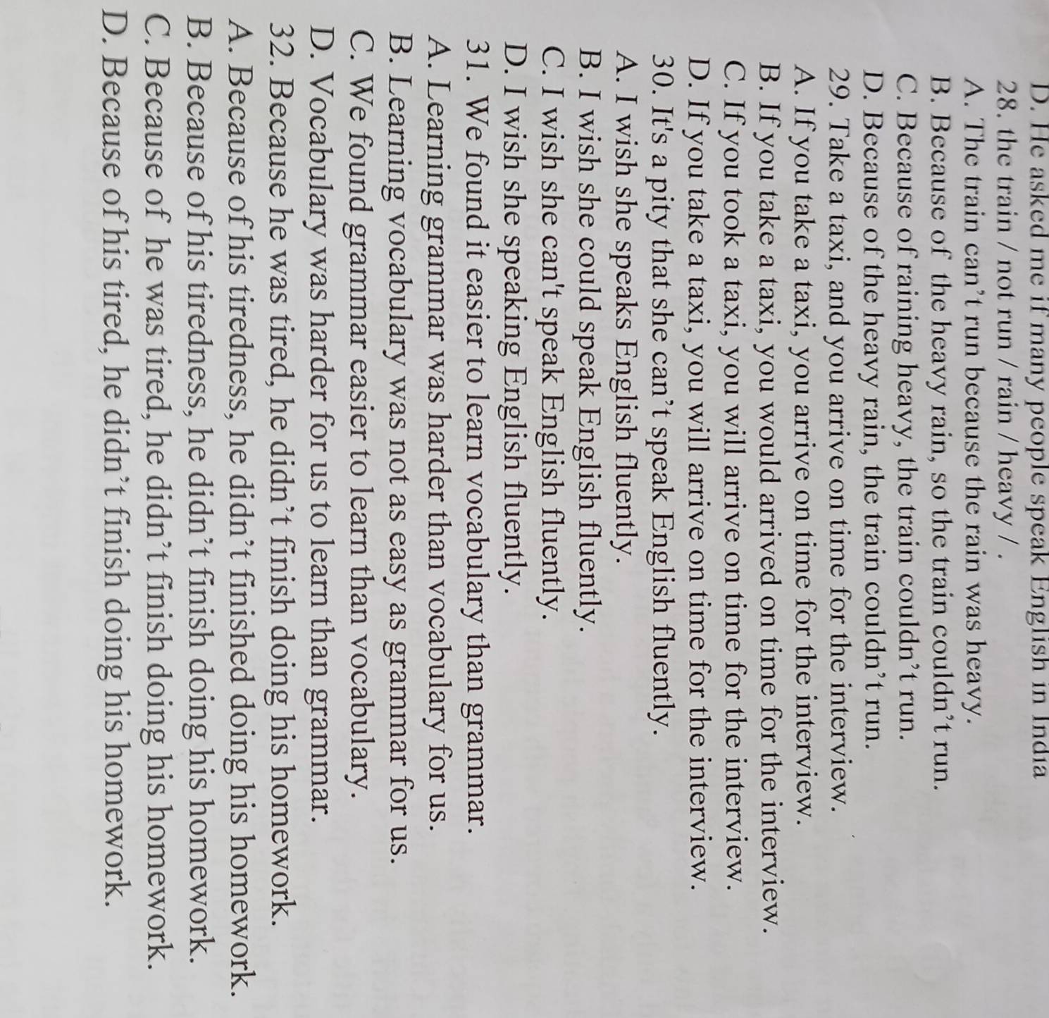 D. He asked me if many people speak English in India
28. the train / not run / rain / heavy / .
A. The train can’t run because the rain was heavy.
B. Because of the heavy rain, so the train couldn’t run.
C. Because of raining heavy, the train couldn’t run.
D. Because of the heavy rain, the train couldn’t run.
29. Take a taxi, and you arrive on time for the interview.
A. If you take a taxi, you arrive on time for the interview.
B. If you take a taxi, you would arrived on time for the interview.
C. If you took a taxi, you will arrive on time for the interview.
D. If you take a taxi, you will arrive on time for the interview.
30. It's a pity that she can’t speak English fluently.
A. I wish she speaks English fluently.
B. I wish she could speak English fluently.
C. I wish she can't speak English fluently.
D. I wish she speaking English fluently.
31. We found it easier to learn vocabulary than grammar.
A. Learning grammar was harder than vocabulary for us.
B. Learning vocabulary was not as easy as grammar for us.
C. We found grammar easier to learn than vocabulary.
D. Vocabulary was harder for us to learn than grammar.
32. Because he was tired, he didn’t finish doing his homework.
A. Because of his tiredness, he didn’t finished doing his homework.
B. Because of his tiredness, he didn’t finish doing his homework.
C. Because of he was tired, he didn’t finish doing his homework.
D. Because of his tired, he didn’t finish doing his homework.