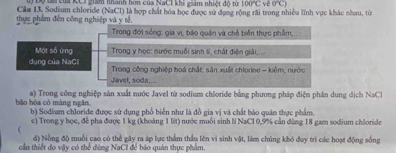 Cu Độ tn của KCI giám nhành hơn của NaCI khi giảm nhiệt độ từ 100°C vê 0°C)
Câu 13. Sodjum chloride (NaCl) là hợp chất hóa học được sử dụng rộng rãi trong nhiều lĩnh vực khác nhau, từ
thực phẩm đến công nghiệp và y tế.
Trong đời sống: gia vị, bảo quản và chế biển thực phẩm,...
Một số ứng Trong y học: nước muồi sinh lí, chất điện giải,...
dụng của NaCl
Trong công nghiệp hoá chất: săn xuất chlorine - kiềm, nước
Javel, soda,...
a) Trong công nghiệp sản xuất nước Javel từ sodium chloride bằng phương pháp điện phân dung dịch NaCl
bão hòa có màng ngăn.
b) Sodium chloride được sử dụng phổ biển như là đồ gia vị và chất bảo quản thực phẩm.
c) Trong y học, để pha được 1 kg (khoảng 1 lít) nước muỗi sinh lí NaCl 0,9% cần dùng 18 gam sodium chloride

d) Nồng độ muối cao có thể gây ra áp lực thầm thấu lên vi sinh vật, làm chúng khó duy trì các hoạt động sống
cần thiết do vậy có thể dùng NaCl để bão quân thực phẩm.