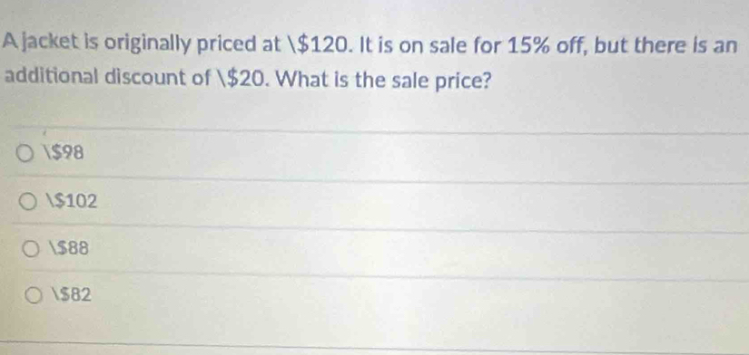 A jacket is originally priced at $120. It is on sale for 15% off, but there is an
additional discount of $20. What is the sale price?
$98
$102
$88
$82