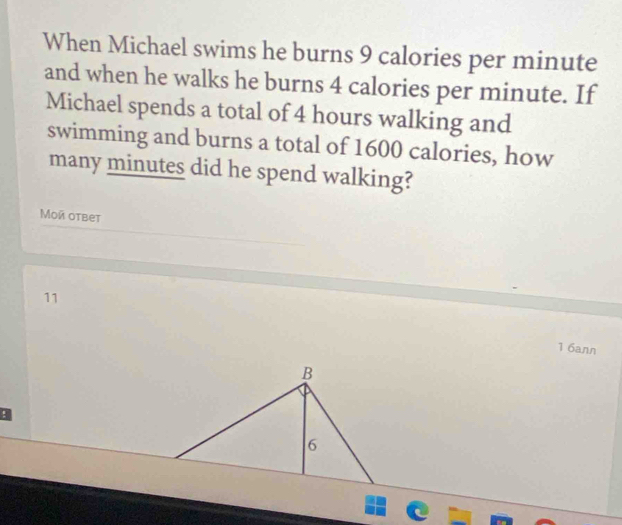 When Michael swims he burns 9 calories per minute
and when he walks he burns 4 calories per minute. If
Michael spends a total of 4 hours walking and
swimming and burns a total of 1600 calories, how
many minutes did he spend walking?
Mοй otbet
11
1 6ann
B
!
6