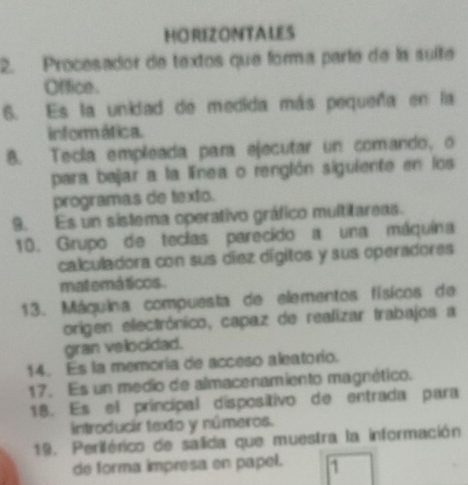 HORIZONTALES 
2. Procesador de textos que forma parte de la suíte 
Office . 
6. Es la unidad de medida más pequeña en la 
informática. 
8. Tecía empleada para ejecutar un comando, o 
para bejar a la línea o renglón siguiente en los 
programas de texto. 
9. Es un sistema operativo gráfico multitareas. 
10. Grupo de teclas parecido a una máquina 
calculadora con sus díez dígitos y sus operadores 
mat emá ticos. 
13. Máquina compuesta de elementos físicos de 
origen electrónico, capaz de realizar trabajos a 
gran velocidad. 
14. Es la memoría de acceso aleatorio. 
17. Es un medio de almacenamiento magnético. 
18. Es el principal dispositivo de entrada para 
introducir texto y números. 
19. Periférico de salida que muestra la información 
de forma impresa en papel. 1