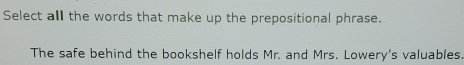 Select all the words that make up the prepositional phrase. 
The safe behind the bookshelf holds Mr. and Mrs. Lowery's valuables.
