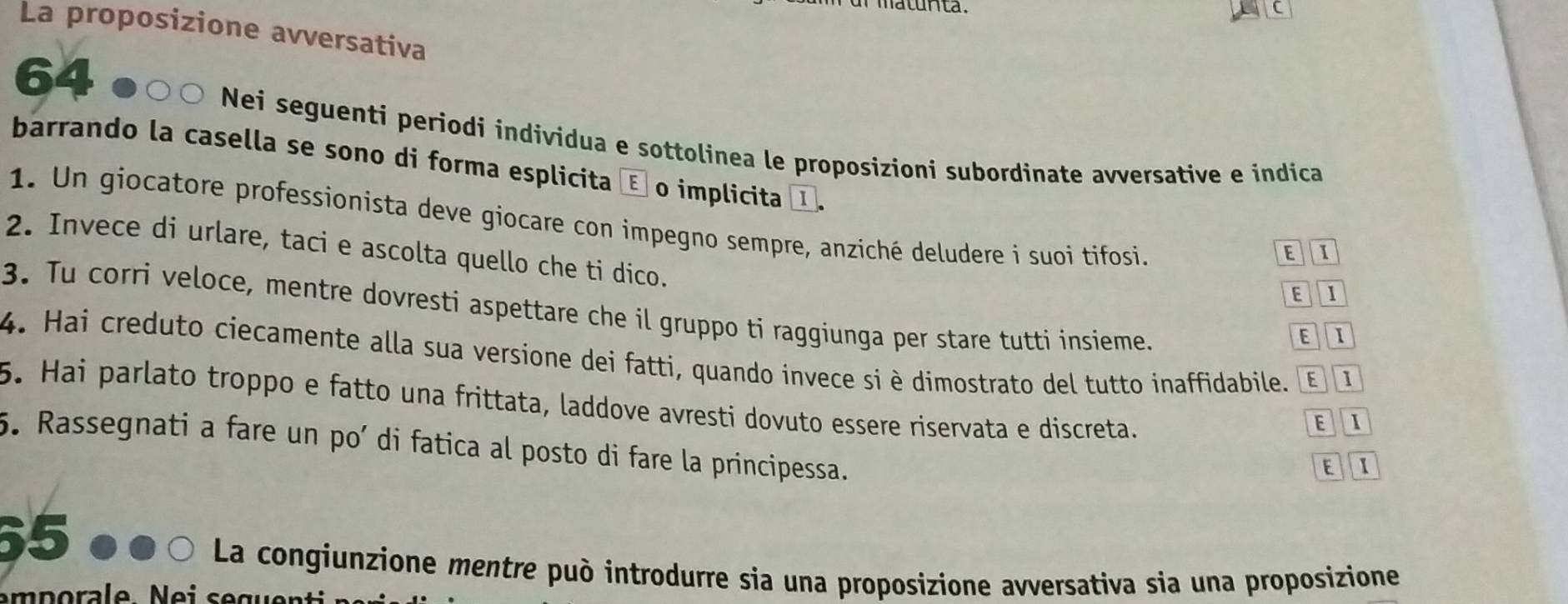 maturita .
La proposizione avversativa
64
) Nei seguenti periodi individua e sottolinea le proposizioni subordinate avversative e indica
barrando la casella se sono di forma esplicita é o implicita I, E 1
1. Un giocatore professionista deve giocare con impegno sempre, anziché deludere i suoi tifosi.
2. Invece di urlare, taci e ascolta quello che ti dico. EI
E I
3. Tu corri veloce, mentre dovresti aspettare che il gruppo ti raggiunga per stare tutti insieme.
4. Hai creduto ciecamente alla sua versione dei fatti, quando invece si è dimostrato del tutto inaffidabile. EI
5. Hai parlato troppo e fatto una frittata, laddove avresti dovuto essere riservata e discreta.
EI
5. Rassegnati a fare un po’ di fatica al posto di fare la principessa.
E  1
65
La congiunzione mentre può introdurre sia una proposizione avversativa sia una proposizione