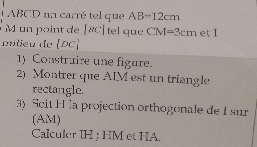 ABCD un carré tel que AB=12cm
M un point de [BC] tel que CM=3cm et I 
milieu de [DC]
1) Construire une figure. 
2) Montrer que AIM est un triangle 
rectangle. 
3) Soit H la projection orthogonale de I sur 
(AM) 
Calculer IH; HM et HA.