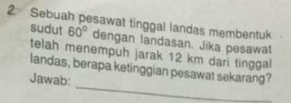 Sebuah pesawat tinggal landas membentuk 
sudut 60° dengan landasan. Jika pesawat 
telah menempuh jarak 12 km dari tinggal 
_ 
landas, berapa ketinggian pesawat sekarang? 
Jawab: