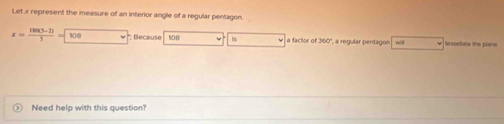 Let x represent the measure of an interior angle of a regular pentagon.
x= (180(5-2))/5 =108 *: Because 108 is a factor of 360° , a regular pentagon wil tessellate the plane 
Need help with this question?