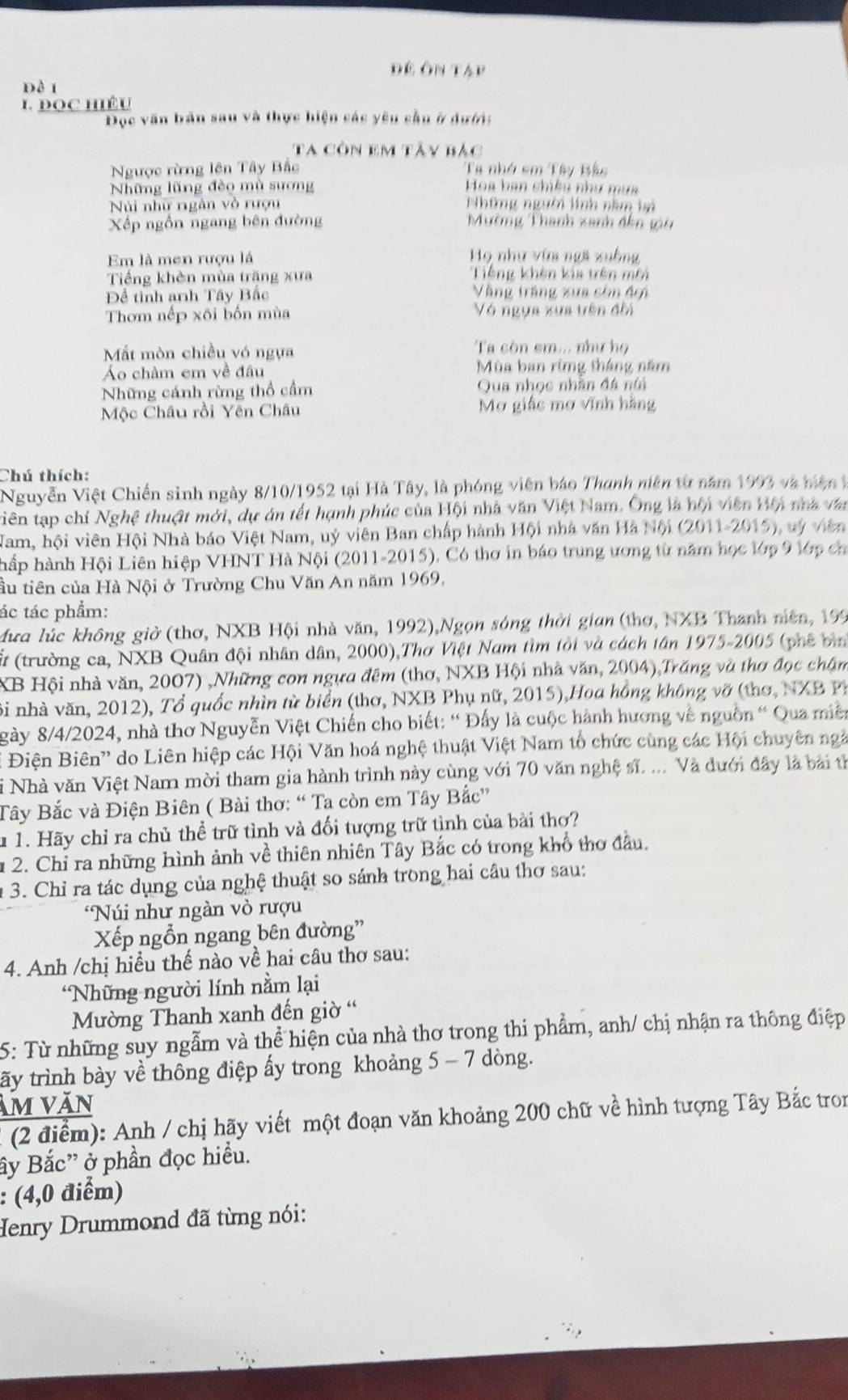 Đê ôn Tập
đề 1
L ĐOC Hiều
Đọc văn bản sau và thực hiện các yêu cầu ở dưới:
Ta còn em tây bắc
Ngược rừng lên Tây Bắc Ta nhớ sm Tây Bắc
Những lũng đèo mù sương Hoa han shiku như mụa
Núi nhữ rgàn vò rượu Những người lính năm bi
Xếp ngồn ngang bên đường Mường Thanh xanh đến gi
Em là men rượu lá
Họ như vừa ngã xuồng
Tiếng khèn mùa trăng xưa Tiếng khèn kia trên môi
Đềể tình anh Tây Bắc Vàng trăng xua còn đợi
Thơm nếp xôi bốn mùa Vô ngựa xua tên điá
Mất mòn chiều vó ngựa Ta còn sm... như họ
Áo châm em về đâu  Mùa ban rừng tháng năm
Những cánh rừng thổ cầm  Qua nhọc nhân đá ni
Mộc Châu rồi Yên Châu Mơ giác mơ vĩnh hằng
Chú thích:
Nguyễn Việt Chiến sinh ngày 8/10/1952 tại Hà Tây, là phóng viên báo Thanh niên từ năm 1993 và hiện t
tiên tạp chí Nghệ thuật mới, dự án tết hạnh phúc của Hội nhà văn Việt Nam. Ông là hội viên Vên na t
Nam, hội viên Hội Nhà báo Việt Nam, uỷ viên Ban chấp hành Hội nhà văn Hà Nội (2011-2015), vý viên
hấp hành Hội Liên hiệp VHNT Hà Nội (2011-2015). Có thơ in báo trung ương từ năm học lớp 9 lớp ch
âu tiên của Hà Nội ở Trường Chu Văn An năm 1969.
ác tác phẩm:
Mưa lúc không giờ (thơ, NXB Hội nhà văn, 1992),Ngọn sóng thời gian (thơ, NXB Thanh niên, 199
(trường ca, NXB Quân đội nhân dân, 2000),Thơ Việt Nam tìm tôi và cách tân 1975-2005 (phê bìn
XB Hội nhà văn, 2007) ,Những con ngựa đêm (thơ, NXB Hội nhà văn, 2004),Trăng và thơ đọc chậm
Bi nhà văn, 2012), Tổ quốc nhìn từ biển (thơ, NXB Phụ nữ, 2015),Hoa hồng không vỡ (thơ, NXB Ph
gày 8/4/2024, nhà thơ Nguyễn Việt Chiến cho biết: “Đấy là cuộc hành hương về nguồn “ Qua miền
Điện Biên'' do Liên hiệp các Hội Văn hoá nghệ thuật Việt Nam tổ chức cùng các Hội chuyên ngà
si Nhà văn Việt Nam mời tham gia hành trình này cùng với 70 văn nghệ sĩ. ... Và đưới đây là bài tỉ
Tây Bắc và Điện Biên ( Bài thơ: “ Ta còn em Tây Bắc”
u 1. Hãy chỉ ra chủ thể trữ tình và đối tượng trữ tình của bài thơ?
u 2. Chỉ ra những hình ảnh về thiên nhiên Tây Bắc có trong khổ thơ đầu.
* 3. Chỉ ra tác dụng của nghệ thuật so sánh trong hai câu thơ sau:
Núi như ngàn vò rượu
Xếp ngỗn ngang bên đường'
4. Anh /chị hiểu thế nào về hai câu thơ sau:
*Những người lính nằm lại
Mường Thanh xanh đến giờ '
5: Từ những suy ngẫm và thể hiện của nhà thơ trong thi phẩm, anh/ chị nhận ra thông điệp
tấy trình bày về thông điệp ấy trong khoảng 5 - 7 dòng.
ảm văn
(2 điểm): Anh / chị hãy viết một đoạn văn khoảng 200 chữ về hình tượng Tây Bắc tron
ây Bắc' ở phần đọc hiều.
: (4,0 điểm)
Henry Drummond đã từng nói: