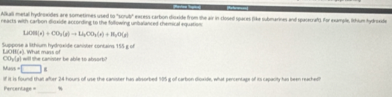 RReferences 
Alkali metal hydroxides are sometimes used to "scrub" excess carbon dioxide from the air in closed spaces (like submarines and spacecraf(). For example, lithium hydroxide 
reacts with carbon dioxide according to the following unbalanced chemical equation:
LiOH(s)+CO_2(g)to Li_2CO_3(s)+H_2O(g)
Suppose a lithium hydroxide canister contains 155 g of
LiOH(s). What mass of
CO_2(g) I will the canister be able to absorb?
Mass=□ g
If it is found that after 24 hours of use the canister has absorbed 105 g of carbon dioxide, what percentage of its capacity has been reached? 
_
Percentage = %