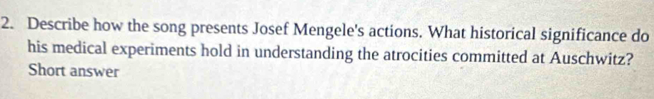 Describe how the song presents Josef Mengele's actions. What historical significance do 
his medical experiments hold in understanding the atrocities committed at Auschwitz? 
Short answer