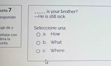 unta 7
_is your brother?
esponder —He is still sick.
aje de 2 Seleccione una:
eñalar con a. How
dera la
unta b. What
c. Where