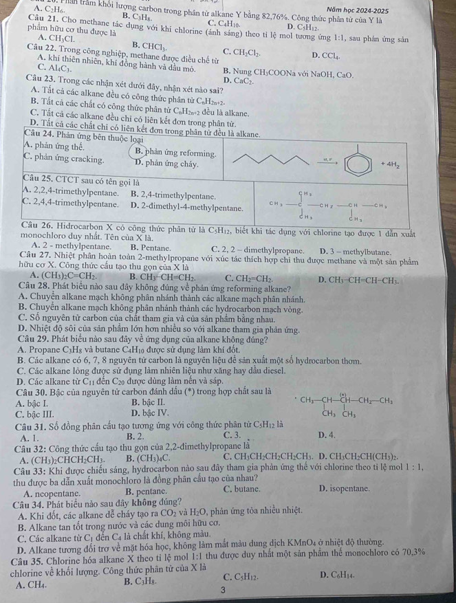 Năm học 2024-2025
A. C_2H_6. Thần trầm khối lượng carbon trong phân tử alkane Y bằng 82,76%. Công thức phân tử của Y là
B. C_3H_8. C. C4H10. D. C
Câu 21. Cho methane tắc dụng với khí chlorine (ánh sáng) theo tỉ lệ mol tương ứng 1:1
phẩm hữu cơ thu được là , sau phản ứng sản
A. CH_3Cl. B. CHCl_3. C. CH_2Cl_2. D. CCl_4.
Câu 22. Trong công nghiệp, methane được điều chế từ
A. khí thiên nhiên, khí đồng hành và dầu mỏ. B. Nung CH₃COONa với NaOH, CaO.
C. Al_4C_3
D. CaC
Câu 23. Trong các nhận xét dưới đây, nhận xét nào sai?
A. Tất cả các alkane đều có công thức phân tử C_nH l2n+2.
B. Tắt cả các chất có công thức phân tử C_nH_2n+2 đều là alkane.
C. Tất cả các alkane đều chi có liên kết đơn trong phân tử.
D. Tất cả các
e tạo được 1 dẫn xuất
monochloro duy nhất. Tên của * 1a
A. 2 - methylpentane. B. Pentane. C. 2, 2 - dimethylpropane. D. 3 - methylbutane.
Câu 27. Nhiệt phân hoàn toàn 2-methylpropane với xúc tác thích hợp chỉ thu được methane và một sản phẩm
hữu cơ X. Công thức cầu tạo thu gọn của X là
A. (CH_3)_2C=CH_2. B. CH_3-CH=CH_2. C. CH_2=CH_2. D. CH_3-CH=CH-CH_3.
Câu 28. Phát biểu nào sau đây không đúng về phản ứng reforming alkane?
A. Chuyền alkane mạch không phân nhánh thành các alkane mạch phân nhánh.
B. Chuyển alkane mạch không phân nhánh thành các hydrocarbon mạch vòng.
C. Số nguyên tử carbon của chất tham gia và của sản phẩm bằng nhau.
D. Nhiệt độ sôi của sản phẩm lớn hơn nhiều so với alkane tham gia phản ứng.
Câu 29. Phát biểu nào sau đây về ứng dụng của alkane không đúng?
A. Propane C_3H 3 và butane C4H₁0 được sử dụng làm khí đốt.
B. Các alkane có 6, 7, 8 nguyên tử carbon là nguyên liệu đề sản xuất một số hydrocarbon thơm.
C. Các alkane lỏng được sử đụng làm nhiên liệu như xăng hay dầu diesel.
D. Các alkane từ C_11 đēn C_20 được dùng làm nến và sáp.
Câu 30. Bậc của nguyên tử carbon đánh dấu (*) trong hợp chất sau là
A. bậc I. B. bậc II.
C. bậc III. D. bậc IV.
CH_3-CH-CH-CH_2-CH_3+ CH_3CH_CH_3
Câu 31. Số đồng phân cấu tạo tương ứng với công thức phân tử C_5H_12 là
A. 1. B. 2. C. 3. D. 4.
Câu 32: Công thức cấu tạo thu gọn của 2,2-dimethylpropane là
A. (CH_3) 2CH CH_2CH_3. B. (CH_3)_4C C. CH_3CH_2CH_2CH_2CH_3. D. CH_3CH_2CH(CH_3).
Câu 33: Khi được chiếu sáng, hydrocarbon nào sau đây tham gia phản ứng thể với chlorine theo tỉ lệ mol 1:1,
thu được ba dẫn xuất monochloro là đồng phân cầu tạo của nhau? D. isopentane.
A. neopentane. B. pentane. C. butane.
Câu 34. Phát biểu nào sau đây không đúng?
A. Khi đốt, các alkane dễ cháy tạo ra CO_2 và H_2O , phản ứng tỏa nhiều nhiệt.
B. Alkane tan tốt trong nước và các dung môi hữu cơ.
C. Các alkane từ C_1 đền C_4 là chất khí, không màu.
D. Alkane tương đối trợ về mặt hóa học, không làm mất màu dung dịch KMnO4 ở nhiệt độ thường.
Câu 35. Chlorine hóa alkane X theo tỉ lệ mol 1:1 thu được duy nhất một sản phầm thể monochloro có 70,3%
chlorine về khối lượng. Công thức phân tử của X là D. C₆H14.
A. CH₄. B. C₃H₈. C. C_5H_12.
3