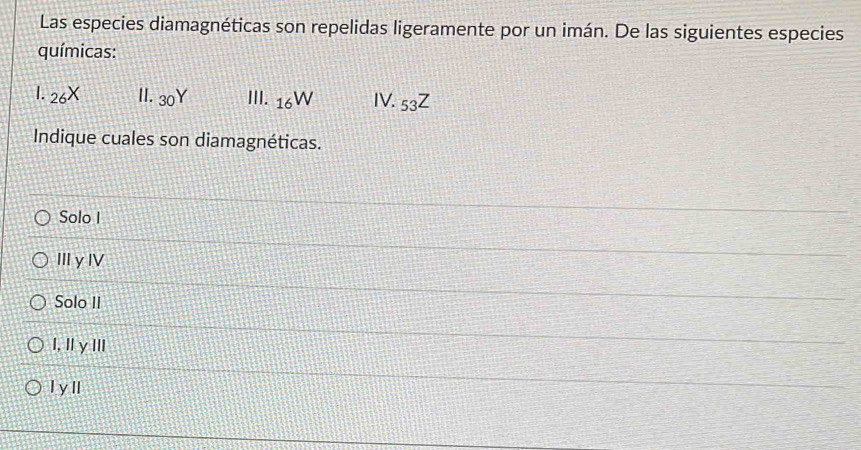 Las especies diamagnéticas son repelidas ligeramente por un imán. De las siguientes especies
químicas:
I. _26X | 30Y III. _16W IV._53Z
Indique cuales son diamagnéticas.
Solo I
IIIγⅣV
Solo II
I, IγⅢ
I yII