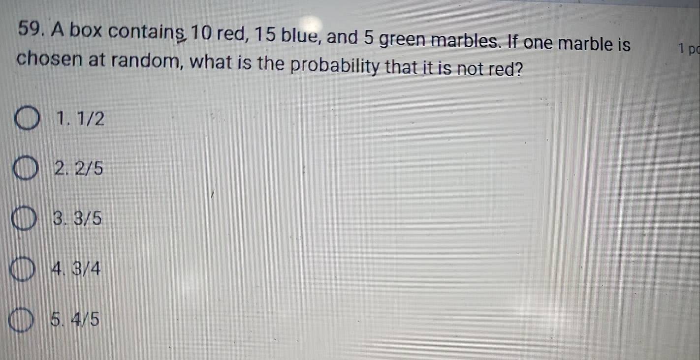 A box contains 10 red, 15 blue, and 5 green marbles. If one marble is 1 pc
chosen at random, what is the probability that it is not red?
1. 1/2
2. 2/5
3. 3/5
4. 3/4
5. 4/5