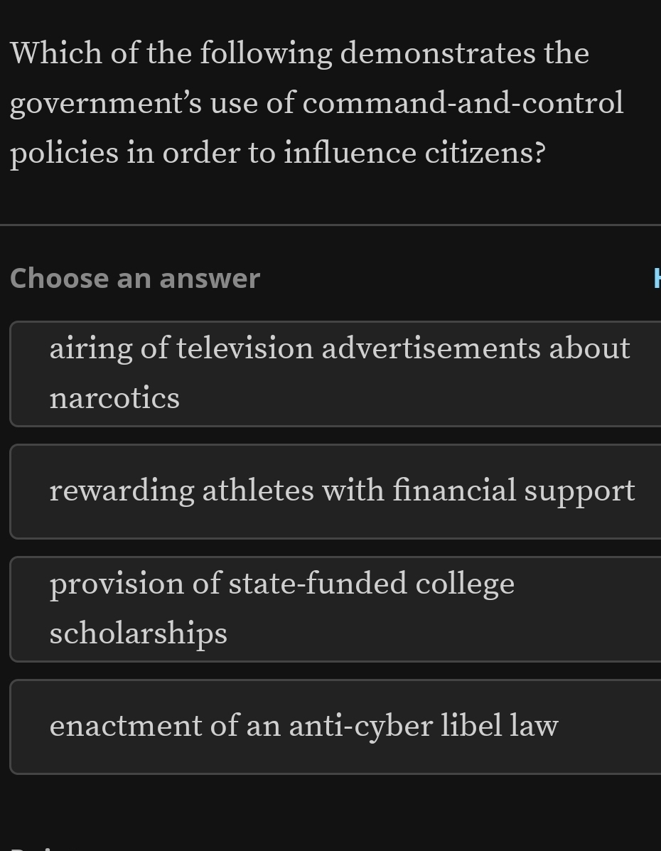 Which of the following demonstrates the
government’s use of command-and-control
policies in order to influence citizens?
Choose an answer
airing of television advertisements about
narcotics
rewarding athletes with financial support
provision of state-funded college
scholarships
enactment of an anti-cyber libel law