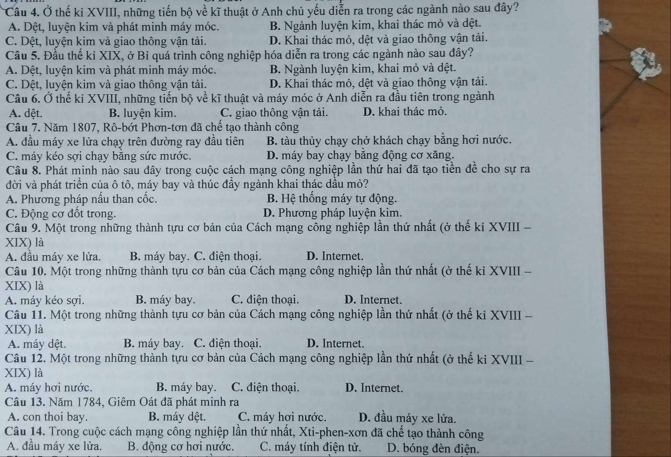 Ở thế kỉ XVIII, những tiến bộ về kĩ thuật ở Anh chủ yếu diễn ra trong các ngành nào sau đây?
A. Dệt, luyện kim và phát minh máy móc. B. Ngành luyện kim, khai thác mỏ và dệt.
C. Dệt, luyện kim và giao thông vận tải. D. Khai thác mỏ, dệt và giao thông vận tải.
Cầu 5. Đầu thế kỉ XIX, ở Bỉ quá trình công nghiệp hóa diễn ra trong các ngành nào sau đây?
A. Dệt, luyện kim và phát minh máy móc. B. Ngành luyện kim, khai mỏ và dệt.
C. Dệt, luyện kim và giao thông vận tải. D. Khai thác mỏ, dệt và giao thông vận tải.
Câu 6. Ở thế ki XVIII, những tiến bộ về kĩ thuật và máy móc ở Anh diễn ra đầu tiên trong ngành
A. dệt. B. luyện kim. C. giao thông vận tải. D. khai thác mỏ.
Câu 7. Năm 1807, Rô-bớt Phơn-tơn đã chế tạo thành công
A. đầu máy xe lửa chạy trên đường ray đầu tiên B. tàu thủy chạy chở khách chạy bằng hơi nước.
C. máy kéo sợi chạy băng sức mước. D. máy bay chạy bằng động cơ xăng.
Câu 8. Phát minh nào sau đây trong cuộc cách mạng công nghiệp lần thứ hai đã tạo tiền đề cho sự ra
đời và phát triển của ô tô, máy bay và thúc đầy ngành khai thác dầu mỏ?
A. Phương pháp nấu than cốc. B. Hệ thống máy tự động.
C. Động cơ đốt trong. D. Phương pháp luyện kim.
Câu 9. Một trong những thành tựu cơ bản của Cách mạng công nghiệp lần thứ nhất (ở thế ki XVIII -
XIX) là
A. đầu máy xe lửa. B. máy bay. C. điện thoại. D. Internet.
Câu 10. Một trong những thành tựu cơ bản của Cách mạng công nghiệp lần thứ nhất (ở thế ki XVIII -
XIX) là
A. máy kéo sợi. B. máy bay. C. điện thoại. D. Internet.
Câu 11. Một trong những thành tựu cơ bản của Cách mạng công nghiệp lần thứ nhất (ở thế ki XVIII -
XIX) là
A. máy dệt. B. máy bay. C. điện thoại. D. Internet.
Câu 12. Một trong những thành tựu cơ bản của Cách mạng công nghiệp lần thứ nhất (ở thế ki XVIII -
XIX) là
A. máy hơi nước. B. máy bay. C. điện thoại. D. Internet.
Câu 13. Năm 1784, Giêm Oát đã phát minh ra
A. con thoi bay. B. máy dệt. C. máy hơi nước. D. đầu máy xe lửa.
Câu 14. Trong cuộc cách mạng công nghiệp lần thứ nhất, Xti-phen-xơn đã chế tạo thành công
A. đầu máy xe lửa. B. động cơ hơi nước. C. máy tính điện tử. D. bóng đèn điện.