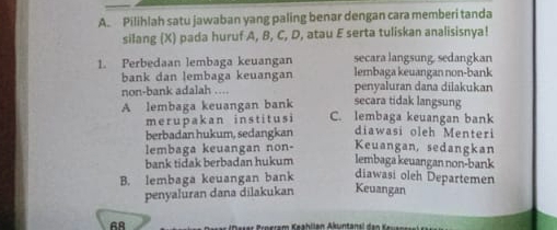 Pilihlah satu jawaban yang paling benar dengan cara memberi tanda
silang (X) pada huruf A, B, C, D, atau E serta tuliskan analisisnya!
1. Perbedaan lembaga keuangan secara langsung, sedangkan
lembaga keuangan non-bank
bank dan lembaga keuangan penyaluran dana dilakukan
non-bank adalah ....
secara tidak langsung
A lembaga keuangan bank C. lembaga keuangan bank
merupakan institusi
berbadan hukum, sedangkan diawasi oleh Menteri
lembaga keuangan non- Keuangan, sedangkan
bank tidak berbadan hukum lembaga keuangan non-bank
B. lembaga keuangan bank diawasi oleh Departemen
penyaluran dana dilakukan Keuangan
AA