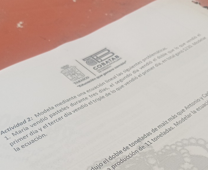 COBATAB 
ou oo of we 
Educación que genera cambie 
TABASCO 
tividad 2: Modela mediante una ecuación lineal las siguientes problem 
her día y el tercer día vendió el triple de lo que vendió el primer día, en total ganó 5230, 
María vendió pasteles durante tres días, el segundo día vendió el doble qu qu v la ecuación 
lo el doble de toneladas de maíz más que Antonio 
producción de 11 toneladas. Modelar la en