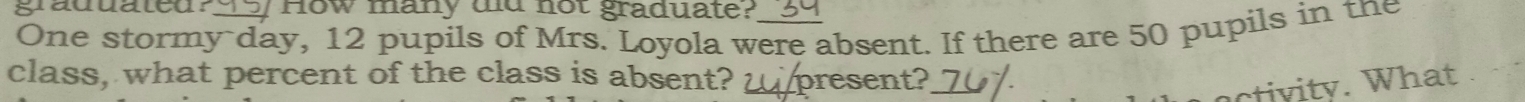 graduated? I How many dd not graduate? 
One stormy day, 12 pupils of Mrs. Loyola were absent. If there are 50 pupils in the 
class, what percent of the class is absent? present? 
v ty . W hat