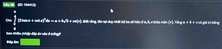 (ID: 194412)
G=∈tlimits _ π /6 ^ π /4 (2tan x+cos x)^2dx=a+bsqrt(3)+c(0). . Biết rằng, tồn tại duy nhất bộ ba số hữu tỉ a, b, thỏa mãn odot .7 6nga+b+ c có giá trị bằng 
bao nhiêu (nhập đáp án vào ô trống) 
Đáp án: □