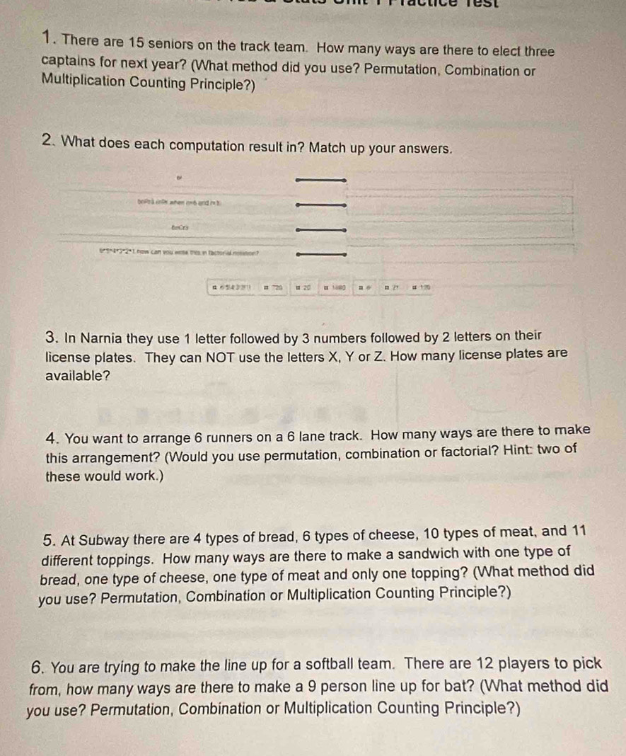 clice rest 
1. There are 15 seniors on the track team. How many ways are there to elect three 
captains for next year? (What method did you use? Permutation, Combination or 
Multiplication Counting Principle?) 
2. What does each computation result in? Match up your answers. 
bols à volk when rn6 and r 3
teCrs
6*9*4*3*2 *1 how can you eate mis in factoria nestion?
a654 3 211 # "20 u 20 10000 n o n 2+ # 1% 
3. In Narnia they use 1 letter followed by 3 numbers followed by 2 letters on their 
license plates. They can NOT use the letters X, Y or Z. How many license plates are 
available? 
4. You want to arrange 6 runners on a 6 lane track. How many ways are there to make 
this arrangement? (Would you use permutation, combination or factorial? Hint: two of 
these would work.) 
5. At Subway there are 4 types of bread, 6 types of cheese, 10 types of meat, and 11
different toppings. How many ways are there to make a sandwich with one type of 
bread, one type of cheese, one type of meat and only one topping? (What method did 
you use? Permutation, Combination or Multiplication Counting Principle?) 
6. You are trying to make the line up for a softball team. There are 12 players to pick 
from, how many ways are there to make a 9 person line up for bat? (What method did 
you use? Permutation, Combination or Multiplication Counting Principle?)