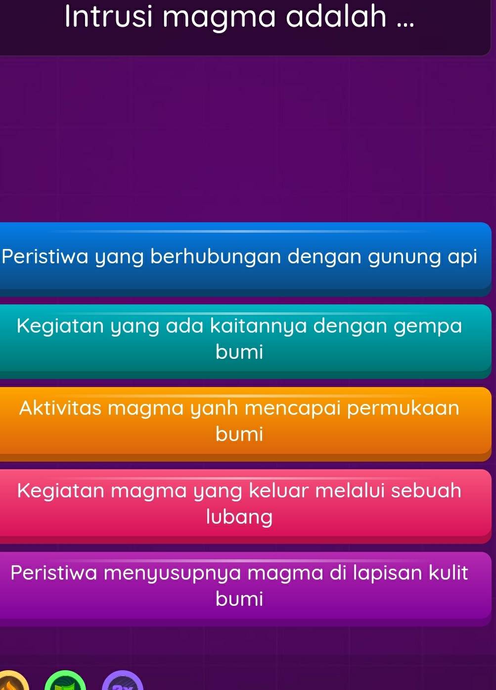 Intrusi magma adalah ...
Peristiwa yang berhubungan dengan gunung api
Kegiatan yang ada kaitannya dengan gempa
bumi
Aktivitas magma yanh mencapai permukaan
bumi
Kegiatan magma yang keluar melalui sebuah
lubang
Peristiwa menyusupnya magma di lapisan kulit
bumi