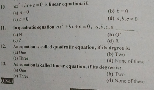 ax^2+bx+c=0 is linear equation, if:
(a) a=0
(b) b=0
(c) c=0 (d) a, b, c!= 0
11. In quadratic equation ax^2+bx+c=0 , a, b, c, ∈ _
(a) N (b) Q'
(c) Z (d) R
12. An equation is called quadratic equation, if its degree is:
(a) One (b) Two
(c) Three (d) None of these
13. An equation is called linear equation, if its degree is:
(a) One
(c) Three (b) Two
Q.N6.2 (d) None of these