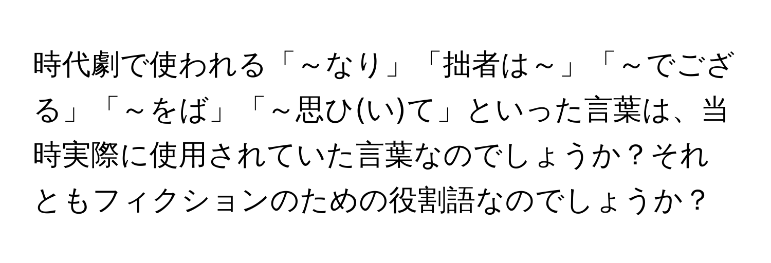 時代劇で使われる「～なり」「拙者は～」「～でござる」「～をば」「～思ひ(い)て」といった言葉は、当時実際に使用されていた言葉なのでしょうか？それともフィクションのための役割語なのでしょうか？