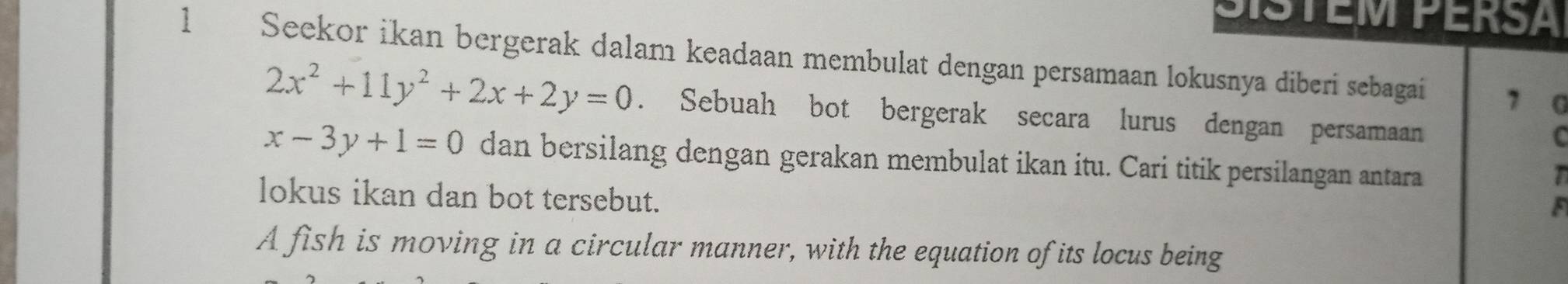 SISTEM PERSA
1 Seekor ikan bergerak dalam keadaan membulat dengan persamaan lokusnya diberi sebagai 7 G
2x^2+11y^2+2x+2y=0. Sebuah bot bergerak secara lurus dengan persamaan
C
x-3y+1=0 dan bersilang dengan gerakan membulat ikan itu. Cari titik persilangan antara
T
lokus ikan dan bot tersebut.
a
A fish is moving in a circular manner, with the equation of its locus being