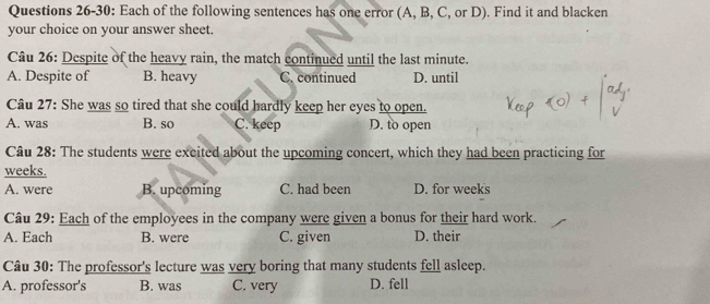 Questions 26-30: Each of the following sentences has one error (A, B, C, or D). Find it and blacken
your choice on your answer sheet.
Câu 26: Despite of the heavy rain, the match continued until the last minute.
A. Despite of B. heavy C. continued D. until
Câu 27: She was so tired that she could hardly keep her eyes to open.
A. was B. so C. keep D. to open
Câu 28: The students were excited about the upcoming concert, which they had been practicing for
weeks.
A. were B. upcoming C. had been D. for weeks
Câu 29: Each of the employees in the company were given a bonus for their hard work.
A. Each B. were C. given D. their
Câu 30: The professor's lecture was very boring that many students fell asleep.
A. professor's B. was C. very D. fell