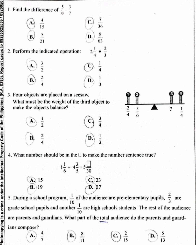 Find the difference of  5/9 - 3/7 
A.  4/15   7/36 
C.
B.  5/21   8/63 
D.
2. Perform the indicated operation: 2 1/4 ·  2/3 
: A.
 3/2 
C,  1/4 
B.  2/4   1/3 
D.
3. Four objects are placed on a seesaw.
What must be the weight of the third object to
make the objects balance? ?  1/4 
 2/4   3/6 
A.  1/2   3/4 
C.
B.  2/4   1/3 
D.
4. What number should be in the ⊥ to make the number sentence true?
1 1/6 +4 3/5 =5 □ /30 
A. 15 C. 23
B. 19 D. 27
5. During a school program,  1/10  of the audience are pre-elementary pupils,  2/3  are
grade school pupils and another  1/10  are high schools students. The rest of the audience
are parents and guardians. What part of the total audience do the parents and guard-
ians compose?
A.  4/7  B.  8/11   2/15  D.  5/13 
C.