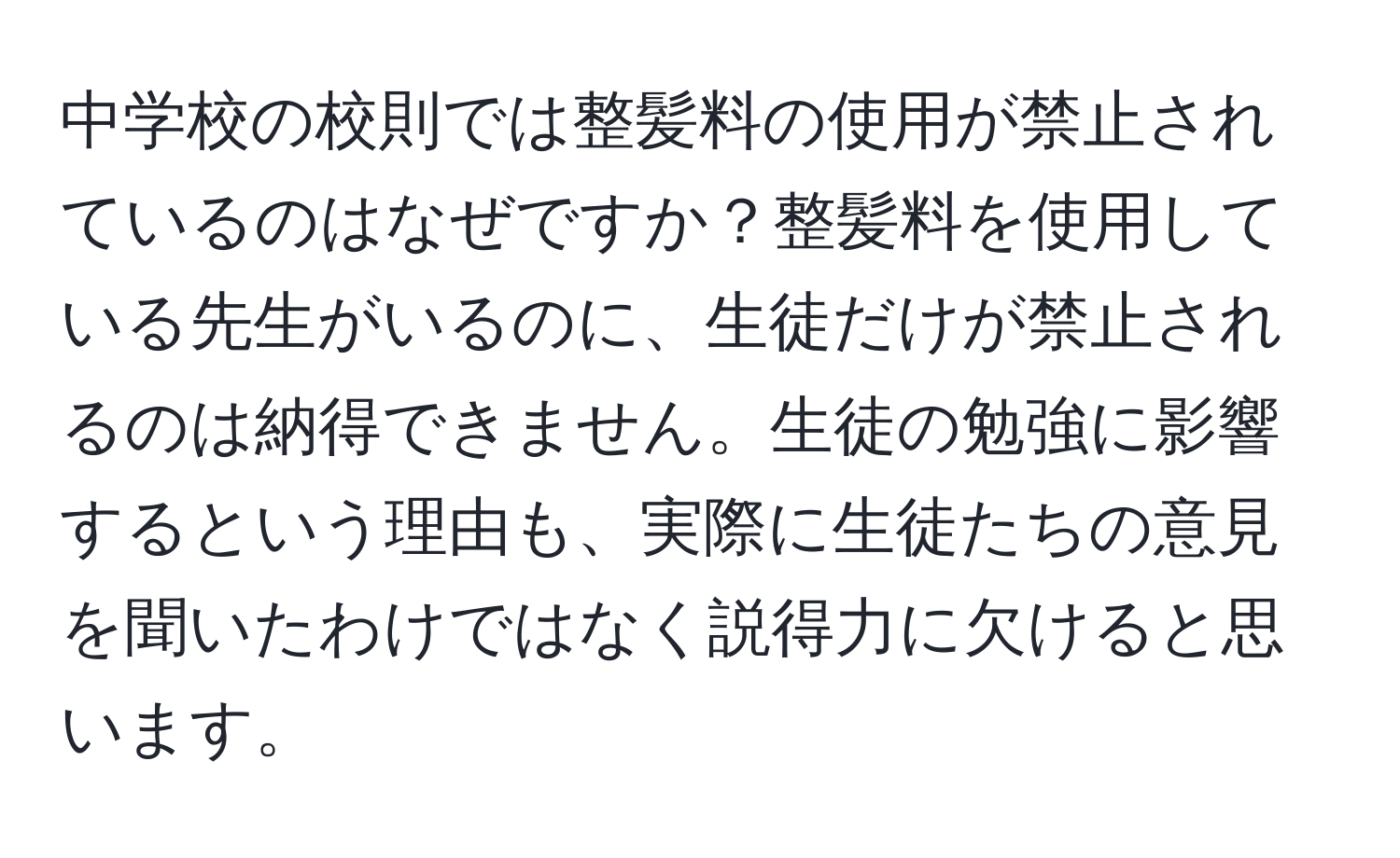 中学校の校則では整髪料の使用が禁止されているのはなぜですか？整髪料を使用している先生がいるのに、生徒だけが禁止されるのは納得できません。生徒の勉強に影響するという理由も、実際に生徒たちの意見を聞いたわけではなく説得力に欠けると思います。