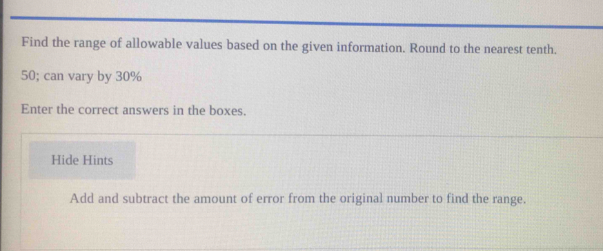 Find the range of allowable values based on the given information. Round to the nearest tenth.
50; can vary by 30%
Enter the correct answers in the boxes. 
Hide Hints 
Add and subtract the amount of error from the original number to find the range.