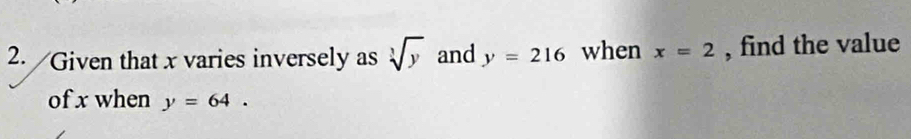 Given that x varies inversely as sqrt[3](y) and y=216 when x=2 , find the value 
of x when y=64.